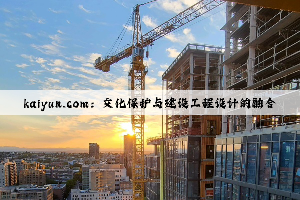 kaiyun.com：文化保护与建设工程设计的融合