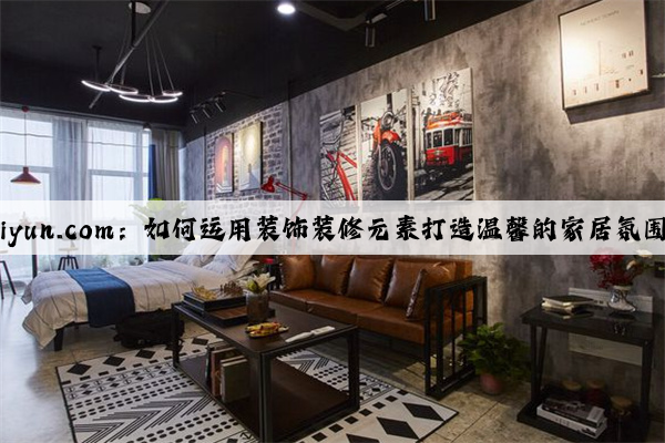 kaiyun.com：如何运用装饰装修元素打造温馨的家居氛围？